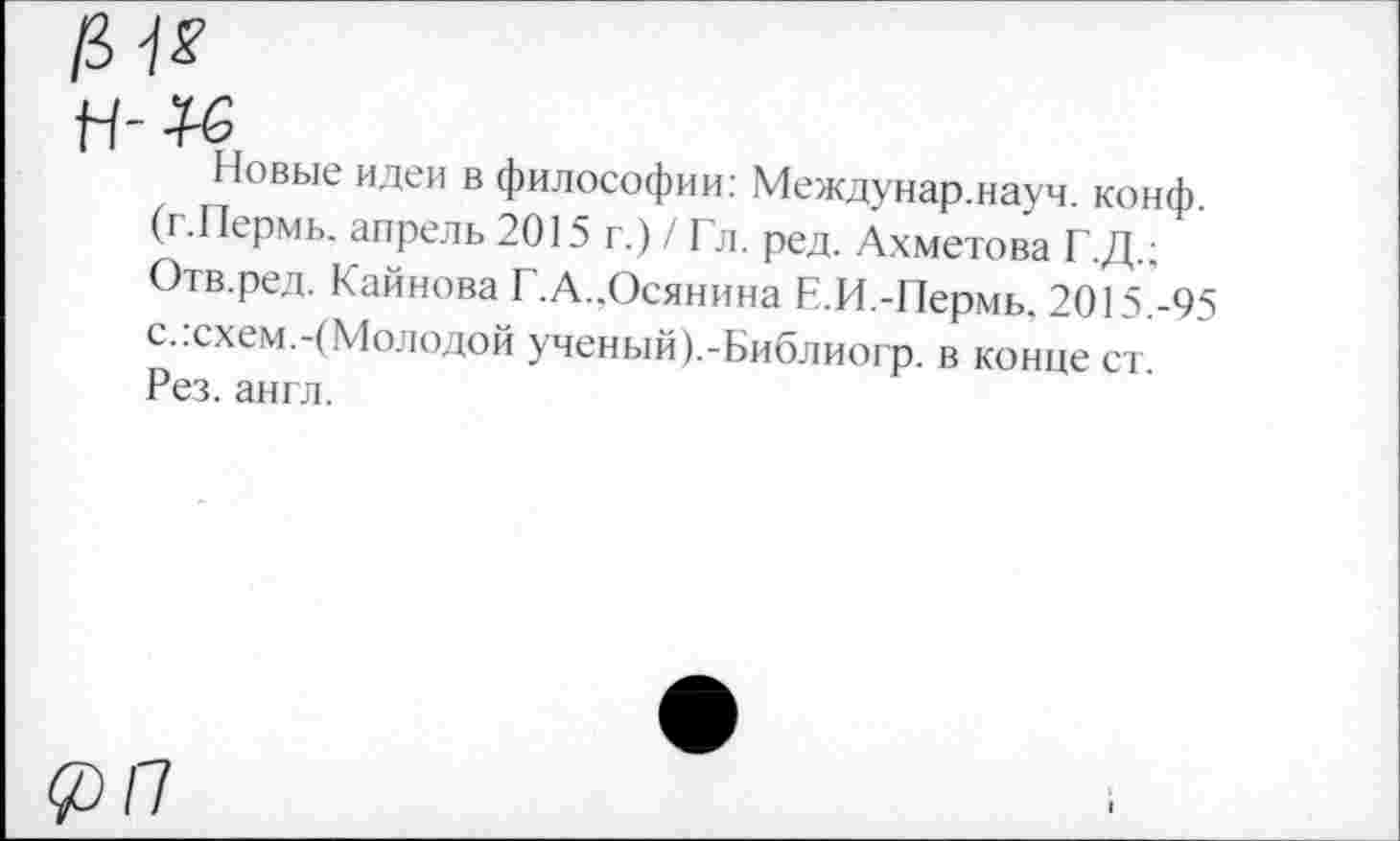 ﻿№
п-к
Новые идеи в философии: Междунар.науч. конф. (г.Пермь. апрель 2015 г.) / Гл. ред. Ахметова Г.Д.; Отв.ред. Кайнова Г.А..Осянина Е.И.-Пермь. 2015.-95 с.:схем.-(Молодой ученый).-Библиогр. в конце ст. Рез. англ.
п